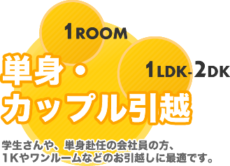 単身・カップル引越 学生さんや、単身赴任の会社員の方、1Kやワンルームなどのお引越しに最適です。